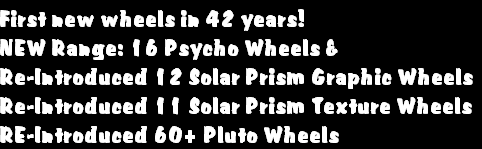 First new wheels in 42 years!
NEW Range: 16 Psycho Wheels &
Re-Introduced 12 Solar Prism Graphic Wheels
Re-Introduced 11 Solar Prism Texture Wheels
RE-Introduced 60+ Pluto Wheels
