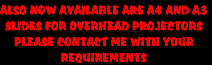 ALSO NOW AVAILABLE ARE A4 AND A3
SLIDES FOR OVERHEAD PROJECTORS
PLEASE CONTACT ME WITH YOUR
REQUIREMENTS

